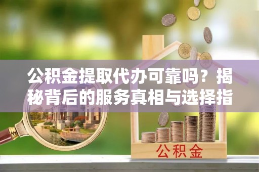 城子河公积金提取代办可靠吗？揭秘背后的服务真相与选择指南