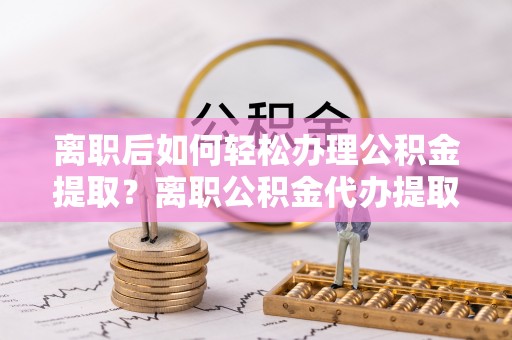 城子河离职后如何轻松办理公积金提取？离职公积金代办提取全攻略