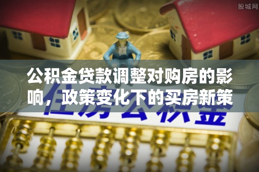 城子河公积金贷款调整对购房的影响，政策变化下的买房新策略
