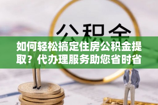 城子河如何轻松搞定住房公积金提取？代办理服务助您省时省力