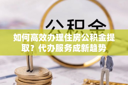 城子河如何高效办理住房公积金提取？代办服务成新趋势