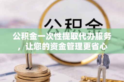 城子河公积金一次性提取代办服务，让您的资金管理更省心