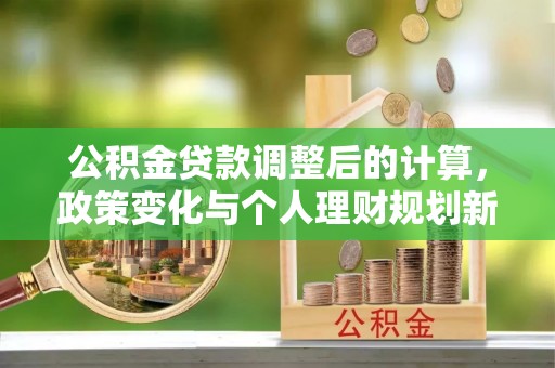 城子河公积金贷款调整后的计算，政策变化与个人理财规划新思路
