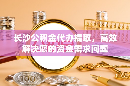 城子河长沙公积金代办提取，高效解决您的资金需求问题