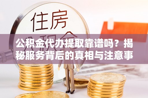 城子河公积金代办提取靠谱吗？揭秘服务背后的真相与注意事项