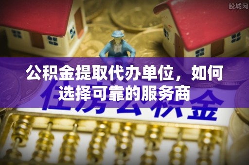 城子河公积金提取代办单位，如何选择可靠的服务商