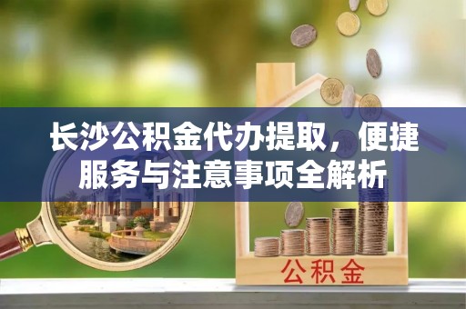 城子河长沙公积金代办提取，便捷服务与注意事项全解析