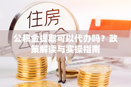 城子河公积金提取可以代办吗？政策解读与实操指南