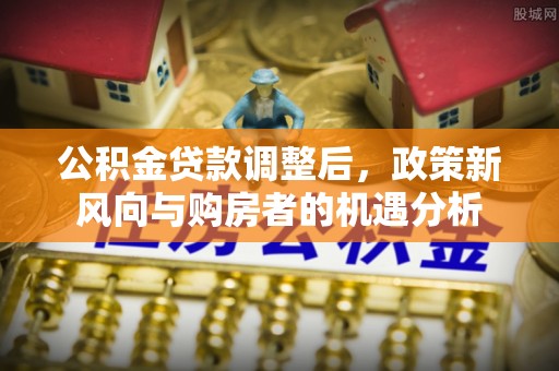 城子河公积金贷款调整后，政策新风向与购房者的机遇分析