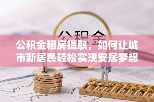 城子河公积金租房提取，如何让城市新居民轻松实现安居梦想