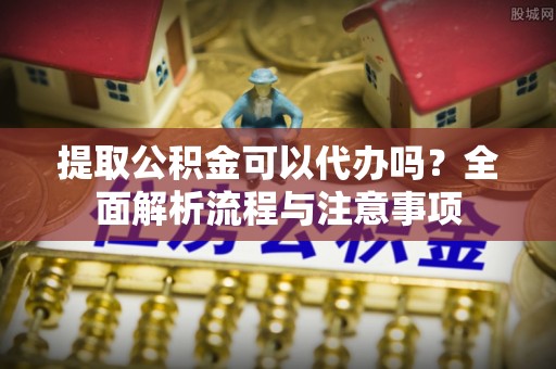城子河提取公积金可以代办吗？全面解析流程与注意事项