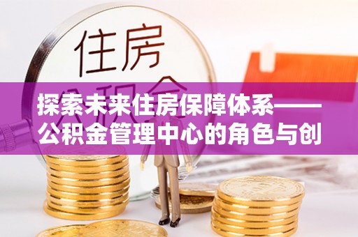 城子河探索未来住房保障体系——公积金管理中心的角色与创新