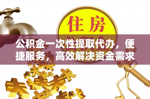 城子河公积金一次性提取代办，便捷服务，高效解决资金需求