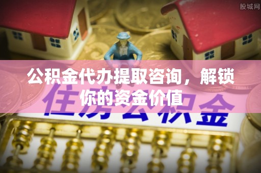 城子河公积金代办提取咨询，解锁你的资金价值