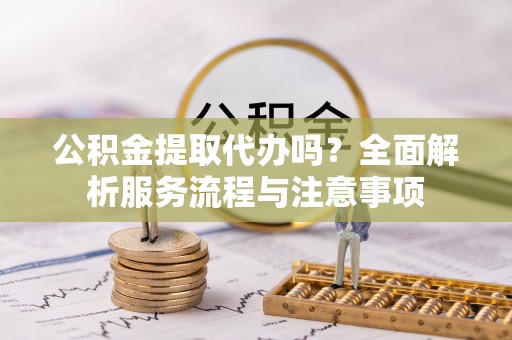 城子河公积金提取代办吗？全面解析服务流程与注意事项