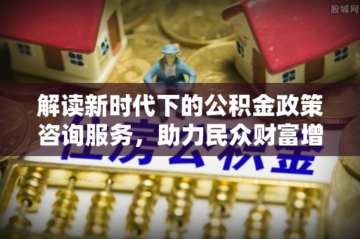 城子河解读新时代下的公积金政策咨询服务，助力民众财富增值与安居梦想