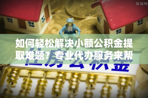 城子河如何轻松解决小额公积金提取难题？专业代办服务来帮忙