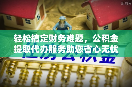 城子河轻松搞定财务难题，公积金提取代办服务助您省心无忧