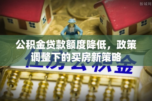 城子河公积金贷款额度降低，政策调整下的买房新策略