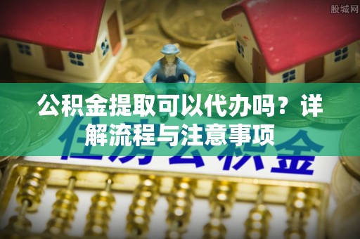 城子河公积金提取可以代办吗？详解流程与注意事项