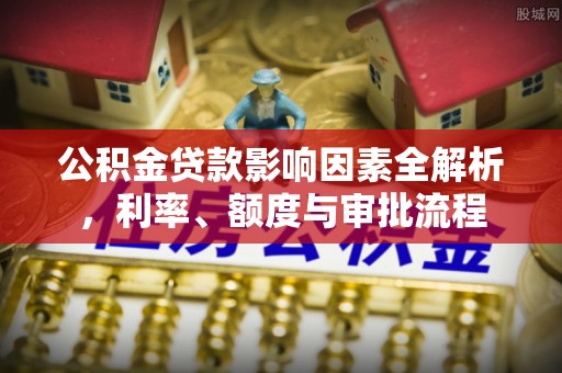 城子河公积金贷款影响因素全解析，利率、额度与审批流程