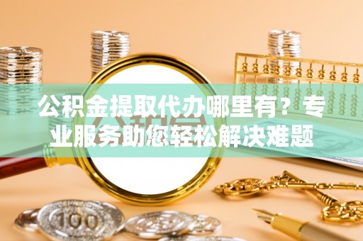 城子河公积金提取代办哪里有？专业服务助您轻松解决难题