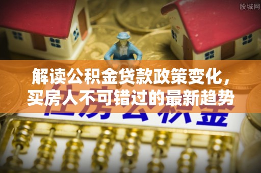 城子河解读公积金贷款政策变化，买房人不可错过的最新趋势