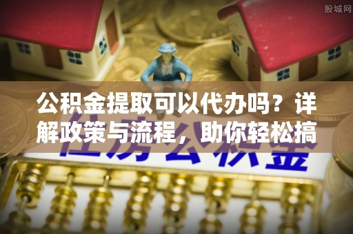 城子河公积金提取可以代办吗？详解政策与流程，助你轻松搞定！