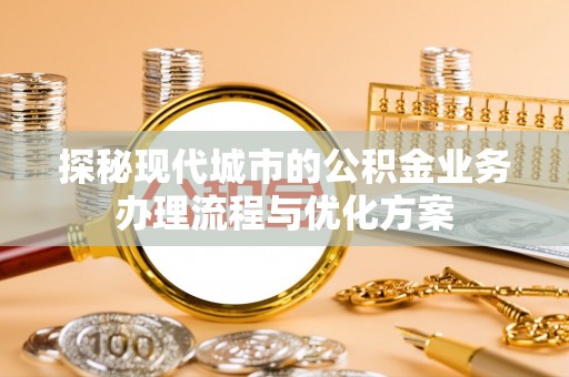 城子河探秘现代城市的公积金业务办理流程与优化方案
