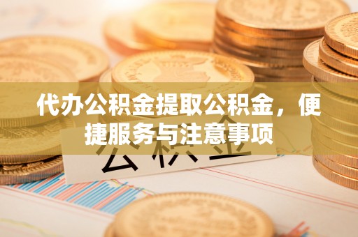 城子河代办公积金提取公积金，便捷服务与注意事项