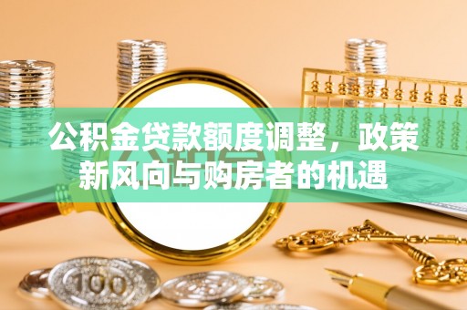 城子河公积金贷款额度调整，政策新风向与购房者的机遇