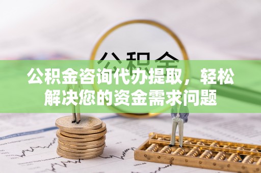 城子河公积金咨询代办提取，轻松解决您的资金需求问题