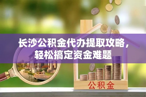 城子河长沙公积金代办提取攻略，轻松搞定资金难题