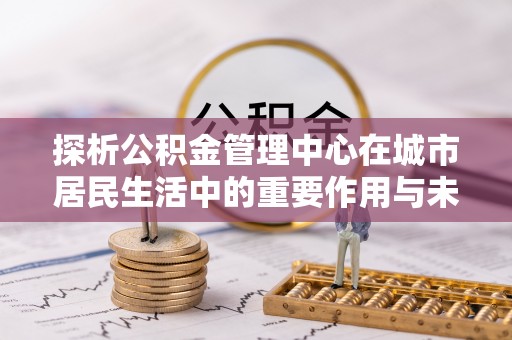 城子河探析公积金管理中心在城市居民生活中的重要作用与未来发展趋势