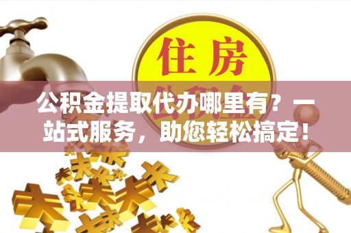 城子河公积金提取代办哪里有？一站式服务，助您轻松搞定！