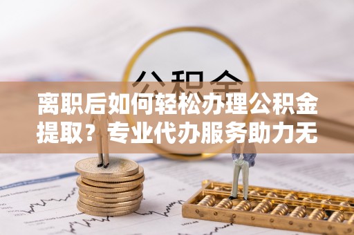城子河离职后如何轻松办理公积金提取？专业代办服务助力无忧