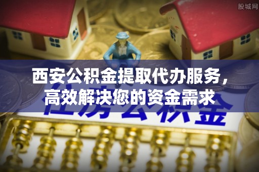 城子河西安公积金提取代办服务，高效解决您的资金需求