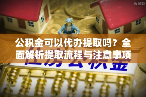 城子河公积金可以代办提取吗？全面解析提取流程与注意事项