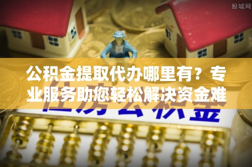 城子河公积金提取代办哪里有？专业服务助您轻松解决资金难题