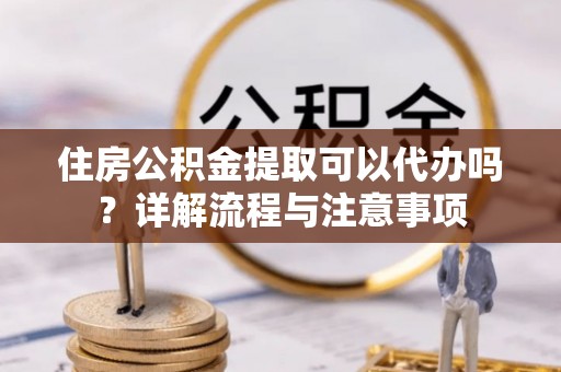 城子河住房公积金提取可以代办吗？详解流程与注意事项