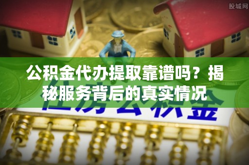 城子河公积金代办提取靠谱吗？揭秘服务背后的真实情况