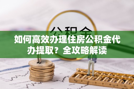城子河如何高效办理住房公积金代办提取？全攻略解读