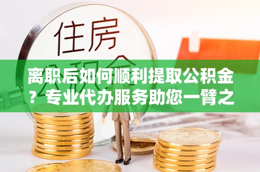 城子河离职后如何顺利提取公积金？专业代办服务助您一臂之力