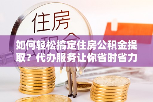 城子河如何轻松搞定住房公积金提取？代办服务让你省时省力