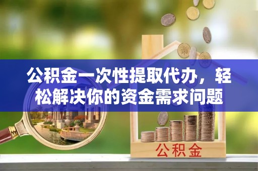 城子河公积金一次性提取代办，轻松解决你的资金需求问题