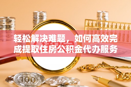 城子河轻松解决难题，如何高效完成提取住房公积金代办服务