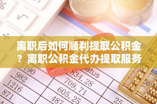 城子河离职后如何顺利提取公积金？离职公积金代办提取服务助力无忧办理