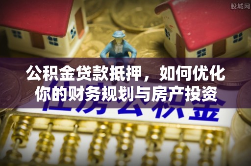 城子河公积金贷款抵押，如何优化你的财务规划与房产投资