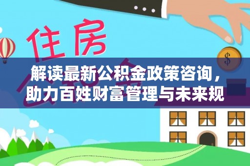 城子河解读最新公积金政策咨询，助力百姓财富管理与未来规划