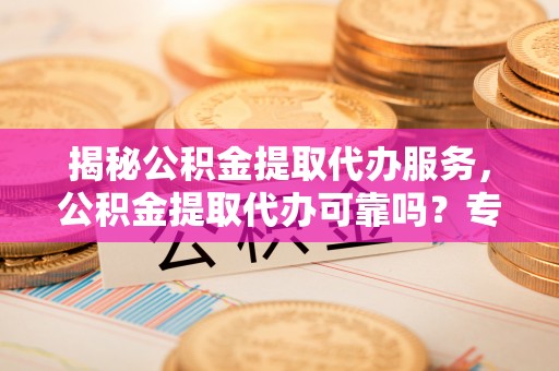 城子河揭秘公积金提取代办服务，公积金提取代办可靠吗？专业解析与实用指南